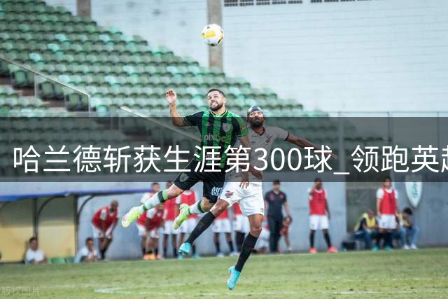 哈兰德斩获生涯第300球 领跑英超射手榜
