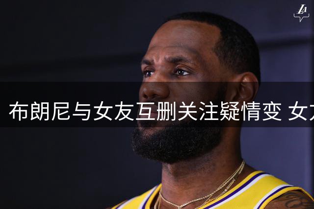 布朗尼与女友互删关注疑情变 女方父亲发文耐人寻味